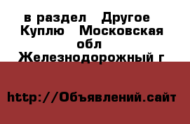  в раздел : Другое » Куплю . Московская обл.,Железнодорожный г.